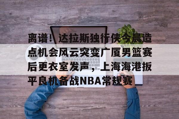 开云APP-离谱！达拉斯独行侠今晨造点机会风云突变广厦男篮赛后更衣室发声，上海海港扳平良机备战NBA常规赛